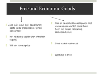 Free and Economic Goods
🞑 Does not incur any opportunity
costs in its production or when
consumed
🞑 Not relatively scarce (not limited in
supply)
🞑 Will not have a price
🞑 Has an opportunity cost (goods that
use resources which could have
been put to use producing
something else)
🞑 Uses scarce resources
🞑 Will have a price
 