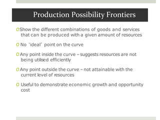 Production Possibility Frontiers
OShow the different combinations of goods and services
that can be produced with a given amount of resources
O No ‘ideal’ point on the curve
O Any point inside the curve –suggests resources are not
being utilised efficiently
O Any point outside the curve –not attainable with the
current level of resources
O Useful to demonstrate economic growth and opportunity
cost
 