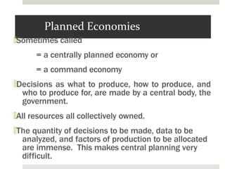 Planned Economies
🞑Sometimes called
= a centrally planned economy or
= a command economy
🞑Decisions as what to produce, how to produce, and
who to produce for, are made by a central body, the
government.
🞑All resources all collectively owned.
🞑The quantity of decisions to be made, data to be
analyzed, and factors of production to be allocated
are immense. This makes central planning very
difficult.
 
