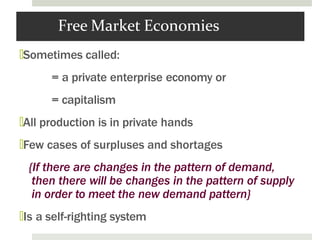 Free Market Economies
🞑Sometimes called:
= a private enterprise economy or
= capitalism
🞑All production is in private hands
🞑Few cases of surpluses and shortages
{If there are changes in the pattern of demand,
then there will be changes in the pattern of supply
in order to meet the new demand pattern}
🞑Is a self-righting system
 