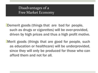 Disadvantages of a
Free Market Economy
🞑Demerit goods (things that are bad for people,
such as drugs or cigarettes) will be over-provided,
driven by high prices and thus a high profit motive.
🞑Merit goods (things that are good for people, such
as education or healthcare) will be underprovided,
since they will only be produced for those who can
afford them and not for all.
 