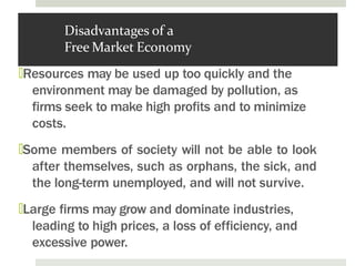 Disadvantages of a
Free Market Economy
🞑Resources may be used up too quickly and the
environment may be damaged by pollution, as
firms seek to make high profits and to minimize
costs.
🞑Some members of society will not be able to look
after themselves, such as orphans, the sick, and
the long-term unemployed, and will not survive.
🞑Large firms may grow and dominate industries,
leading to high prices, a loss of efficiency, and
excessive power.
 