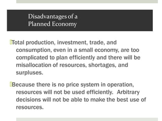 Disadvantages of a
Planned Economy
🞑Total production, investment, trade, and
consumption, even in a small economy, are too
complicated to plan efficiently and there will be
misallocation of resources, shortages, and
surpluses.
🞑Because there is no price system in operation,
resources will not be used efficiently. Arbitrary
decisions will not be able to make the best use of
resources.
 