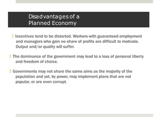 Disadvantages of a
Planned Economy
🞑 Incentives tend to be distorted. Workers with guaranteed employment
and managers who gain no share of profits are difficult to motivate.
Output and/or quality will suffer.
🞑 The dominance of the government may lead to a loss of personal liberty
and freedom of choice.
🞑 Governments may not share the same aims as the majority of the
population and yet, by power, may implement plans that are not
popular, or are even corrupt.
 