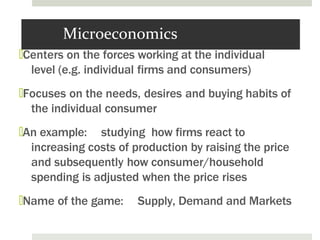 Microeconomics
🞑Centers on the forces working at the individual
level (e.g. individual firms and consumers)
🞑Focuses on the needs, desires and buying habits of
the individual consumer
🞑An example: studying how firms react to
increasing costs of production by raising the price
and subsequently how consumer/household
spending is adjusted when the price rises
🞑Name of the game: Supply, Demand and Markets
 
