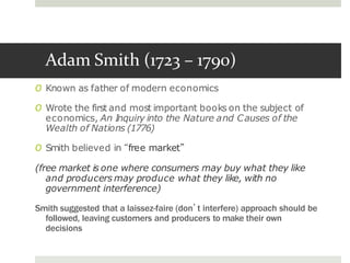 Adam Smith (1723 – 1790)
O Known as father of modern economics
O Wrote the first and most important books on the subject of
economics, An Inquiry into the Nature and Causes of the
Wealth of Nations (1776)
O Smith believed in “free market”
(free market is one where consumers may buy what they like
and producers may produce what they like, with no
government interference)
Smith suggested that a laissez-faire (don’t interfere) approach should be
followed, leaving customers and producers to make their own
decisions
 