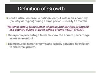 Definition of Growth
🞑 Growth isthe increase in national output within an economy
(country or region) during a time period –usually 12 months.
(National output is the sum of all goods and services produced
in a country during a given period of time =GDP or GNP)
🞑 This is put in percentage terms to show the annual percentage
increase in output.
🞑 Itis measured in money terms and usually adjusted for inflation
to show real growth.
 