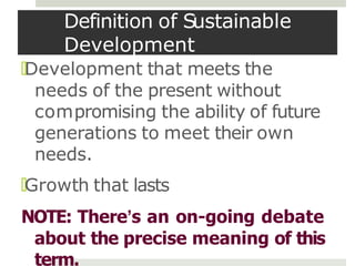 Definition of Sustainable
Development
🞑Development that meets the
needs of the present without
compromising the ability of future
generations to meet their own
needs.
🞑Growth that lasts
NOTE: There’s an on-going debate
about the precise meaning of this
term.
 