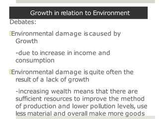 Growth in relation to Environment
Debates:
🞑Environmental damage iscaused by
Growth
-due to increase in income and
consumption
🞑Environmental damage isquite often the
result of a lack of growth
-increasing wealth means that there are
sufficient resources to improve the method
of production and lower pollution levels, use
less material and overall make more goods
 