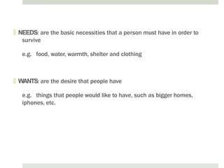 🞑 NEEDS: are the basic necessities that a person must have in order to
survive
e.g. food, water, warmth, shelter and clothing
🞑 WANTS: are the desire that people have
e.g. things that people would like to have, such as bigger homes,
iphones, etc.
 