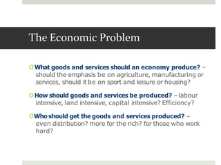 The Economic Problem
O What goods and services should an economy produce? –
should the emphasis be on agriculture, manufacturing or
services, should it be on sport and leisure or housing?
O How should goods and services be produced? –labour
intensive, land intensive, capital intensive? Efficiency?
OWho should get the goods and services produced? –
even distribution? more for the rich? for those who work
hard?
 