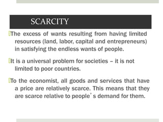 SCARCITY
🞑The excess of wants resulting from having limited
resources (land, labor, capital and entrepreneurs)
in satisfying the endless wants of people.
🞑It is a universal problem for societies – it is not
limited to poor countries.
🞑To the economist, all goods and services that have
a price are relatively scarce. This means that they
are scarce relative to people’s demand for them.
 