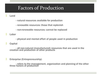 Factors of Production
🞑 Land
- natural resources available for production
- renewable resources: those that replenish
- non-renewable resources: cannot be replaced
🞑 Labor
- physical and mental effort of people used in production
🞑 Capital
- all non-natural (manufactured) resources that are used in the
creation and production of other products
🞑 Enterprise (Entrepreneurship)
- refers to the management, organization and planning of the other
three factors of production
 