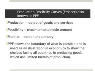 Production Possibility Curves (Frontier) also
known as PPF
🞑Production – output of goods and services
🞑Possibility – maximum attainable amount
🞑Frontier – border or boundary
🞑PPF shows the boundary of what is possible and is
used as an illustration in economics to show the
choices facing all countries in producing goods
which use limited factors of production.
 