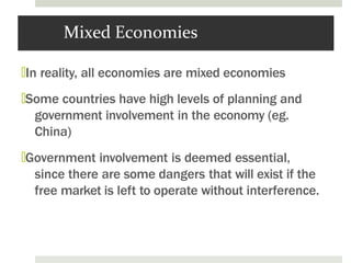 Mixed Economies
🞑In reality, all economies are mixed economies
🞑Some countries have high levels of planning and
government involvement in the economy (eg.
China)
🞑Government involvement is deemed essential,
since there are some dangers that will exist if the
free market is left to operate without interference.
 