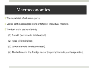 Macroeconomics
🞑 The sum total of all micro parts
🞑 Looks at the aggregate (sum or total) of individual markets
🞑 The four main areas of study
(1) Growth (increase in total output)
(2) Price level (inflation)
(3) Labor Markets (unemployment)
(4) The balance in the foreign sector (exports/imports, exchange rates)
 