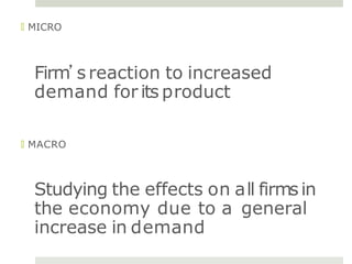 🞑 MICRO
Firm’s reaction to increased
demand for its product
🞑 MACRO
Studying the effects on all firmsin
the economy due to a general
increase in demand
 