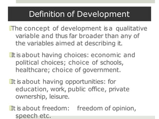 Definition of Development
🞑The concept of development isa qualitative
variable and thus far broader than any of
the variables aimed at describing it.
🞑It isabout having choices: economic and
political choices; choice of schools,
healthcare; choice of government.
🞑It is about having opportunities: for
education, work, public office, private
ownership, leisure.
🞑It is about freedom: freedom of opinion,
speech etc.
 