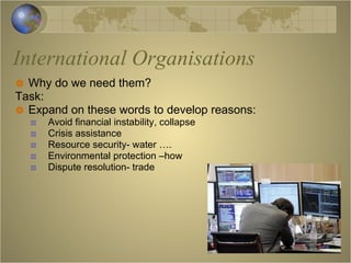 International Organisations Why do we need them? Task: Expand on these words to develop reasons: Avoid financial instability, collapse Crisis assistance Resource security- water …. Environmental protection –how Dispute resolution- trade 