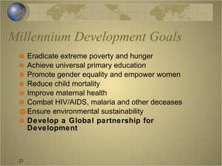Millennium Development Goals Eradicate extreme poverty and hunger Achieve universal primary education Promote gender equality and empower women Reduce child mortality Improve maternal health Combat HIV/AIDS, malaria and other deceases Ensure environmental sustainability Develop a Global partnership for Development 