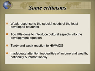 Some criticisms Weak response to the special needs of the least developed countries Too little done to introduce cultural aspects into the development equation Tardy and weak reaction to HIV/AIDS Inadequate attention inequalities of income and wealth, nationally & internationally 