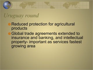 Uruguay round Reduced protection for agricultural products Global trade agreements extended to insurance and banking, and intellectual property- important as services fastest growing area 