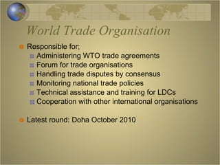 World Trade Organisation Responsible for; Administering WTO trade agreements Forum for trade organisations Handling trade disputes by consensus Monitoring national trade policies Technical assistance and training for LDCs Cooperation with other international organisations Latest round: Doha October 2010 
