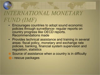 INTERNATIONAL MONETARY FUND (IMF) Encourages countries to adopt sound economic policies through surveillance- regular reports on country progress like OECD reports. Recommendations made Provides technical assistance and training in several areas: fiscal policy, monetary and exchange rate policies, banking, financial system supervision and regulation, statistics Source of assistance when a country is in difficulty - rescue packages 