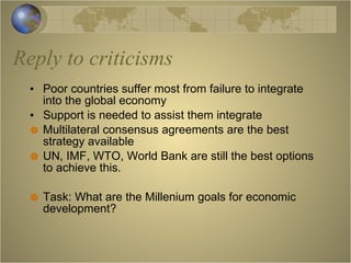 Reply to criticisms Poor countries suffer most from failure to integrate into the global economy Support is needed to assist them integrate Multilateral consensus agreements are the best strategy available UN, IMF, WTO, World Bank are still the best options to achieve this. Task: What are the Millenium goals for economic development? 