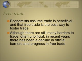 Free trade Economists assume trade is beneficial and that free trade is the best way to foster trade Although there are still many barriers to trade, often unofficial, in recent years there has been a decline in official barriers and progress in free trade 