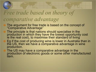 Free trade based on theory of comparative advantage The argument for free trade is based on the concept of “Comparative Advantage” The principle is that nations should specialise in the production in which they have the lowest opportunity cost  ie the real cost), to maximise their standard of living Eg if the cost of producing wine is lower in Australia than in the US, then we have a comparative advantage in wine production. The US may have a comparative advantage in the production of electronic goods or some other manufactured item. 