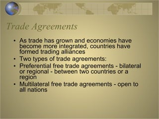 Trade Agreements As trade has grown and economies have become more integrated, countries have formed trading alliances Two types of trade agreements: Preferential free trade agreements - bilateral or regional - between two countries or a region Multilateral free trade agreements - open to all nations 