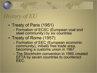 History of EU Treaty of Paris (1951) Formation of ECSC (European coal and steel community) by six countries Treaty of Rome (1957) Formation of EEC (European economic community), initially free trade area, becoming a customs union in 1967. The Stockholm convention in 1960 created EFTA by seven countries to counteract EEC. 