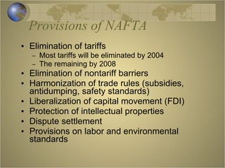Provisions of NAFTA Elimination of tariffs Most tariffs will be eliminated by 2004 The remaining by 2008 Elimination of nontariff barriers Harmonization of trade rules (subsidies, antidumping, safety standards) Liberalization of capital movement (FDI) Protection of intellectual properties Dispute settlement Provisions on labor and environmental standards  