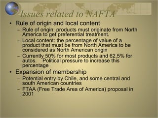 Issues related to NAFTA Rule of origin and local content Rule of origin: products must originate from North America to get preferential treatment. Local content: the percentage of value of a product that must be from North America to be considered as North American origin Currently 50% for most products and 62.5% for autos.  Political pressure to increase this percentage  Expansion of membership Potential entry by Chile, and some central and south American countries FTAA (Free Trade Area of America) proposal in 2001 