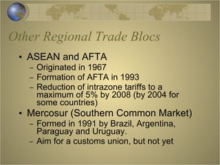 Other Regional Trade Blocs ASEAN and AFTA  Originated in 1967 Formation of AFTA in 1993 Reduction of intrazone tariffs to a maximum of 5% by 2008 (by 2004 for some countries) Mercosur (Southern Common Market) Formed in 1991 by Brazil, Argentina, Paraguay and Uruguay. Aim for a customs union, but not yet 