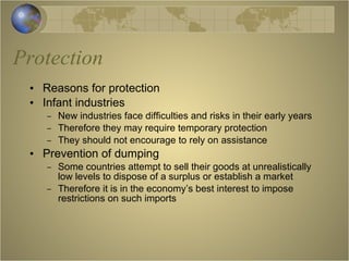 Protection Reasons for protection Infant industries New industries face difficulties and risks in their early years Therefore they may require temporary protection They should not encourage to rely on assistance Prevention of dumping Some countries attempt to sell their goods at unrealistically low levels to dispose of a surplus or establish a market Therefore it is in the economy’s best interest to impose restrictions on such imports 