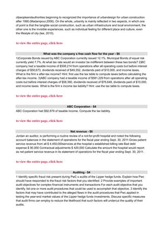ofpeopleandauthorities beginning to recognized the importance of urbandesign for urban construction
after 1990.(Madanipour,2006). On the whole, urbanity is mainly reflected in two aspects, in which one
of point is that the tangible social construction, such as urban infrastructure and local environment, the
other one is the invisible experiences, such as individual feeling for different place and culture, even
the lifestyle of city (lee, 2010).
to view the entire page, click here
What was the company s free cash flow for the year - $6
1)Corporate Bonds issued by ABC Corporation currently issued 12.1%. Municipal Bonds of equal risk
currently yield 7.7%. At what tax rate would an investor be indifferent between these two bonds? 2)BC
company had a taxable income of $508,214 from operations after all operating costs but before interest
charges of $50,673, dividends received of $49,352, dividends paid of $10,000, and income taxes.
What is the firm s after-tax income? Hint: first use the tax table to compute taxes before calculating the
after-tax income. 3)ABC company had a taxable income of $581,229 from operations after all operating
costs but before interest charges of $58,390, dividends received of $76,648, dividends paid of $10,000,
and income taxes. What is the firm s income tax liability? Hint: use the tax table to compute taxes.
to view the entire page, click here
ABC Corporation - $4
ABC Corporation had $92,879 of taxable income. Compute the tax liability.
to view the entire page, click here
Net revenue - $6
Jordan an auditor, is performing a routine review of a not-for-profit hospital and noted the following
account balances in the statement of operations for the fiscal year ending Sept. 30, 2011:Gross patient
service revenue from all $ 4,450,000services at the hospital s established billing rate Bad debt
expense $ 90,000 Contractual adjustments $ 420,000 Calculate the amount the hospital would report
as net patient service revenue in its statement of operations for the fiscal year ending Sept. 30, 2011.
to view the entire page, click here
Auditing - $4
1 Identify specific fraud risk present during PwC s audits of the Lipper hedge funds. Explain how Pwc
should have responded to the fraud risk factors that you identified. 2 Provide examples of important
audit objectives for complex financial instruments and transactions For each audit objective that you
identify, list one or more audit procedures that could be used to accomplish that objective. 3 Identify the
factors that may have contributed to the alleged flaws in the audit procedures that Pwc applied in
testing the year-end market values of the Lipper hedge funds investments. Discuss specific measures
that audit firms can employ to reduce the likelihood that such factors will undercut the quality of their
audits.
 