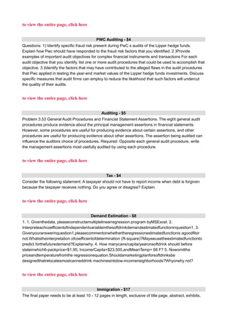 to view the entire page, click here
PWC Auditing - $4
Questions: 1) Identify specific fraud risk present during PwC s audits of the Lipper hedge funds.
Explain how Pwc should have responded to the fraud risk factors that you identified. 2 )Provide
examples of important audit objectives for complex financial instruments and transactions For each
audit objective that you identify, list one or more audit procedures that could be used to accomplish that
objective. 3 )Identify the factors that may have contributed to the alleged flaws in the audit procedures
that Pwc applied in testing the year-end market values of the Lipper hedge funds investments. Discuss
specific measures that audit firms can employ to reduce the likelihood that such factors will undercut
the quality of their audits.
to view the entire page, click here
Auditing - $5
Problem 3.53 General Audit Procedures and Financial Statement Assertions. The eight general audit
procedures produce evidence about the principal management assertions in financial statements.
However, some procedures are useful for producing evidence about certain assertions, and other
procedures are useful for producing evidence about other assertions. The assertion being audited can
influence the auditors choice of procedures. Required: Opposite each general audit procedure, write
the management assertions most usefully audited by using each procedure.
to view the entire page, click here
Tax - $4
Consider the following statement: A taxpayer should not have to report income when debt is forgiven
because the taxpayer receives nothing. Do you agree or disagree? Explain.
to view the entire page, click here
Demand Estimation - $8
1. 1. Giventhedata, pleaseconstructamultiplelinearregression program byMSExcel. 2.
Interpreteachcoefficientofindependentvariableinthesoftdrinkdemandestimatedfunctioninquestion1. 3.
Givenyouranswerinquestion1,pleasecommentonwhethertheregressionestimatedfunctionis agoodfitor
not.Whatistheinterpretation ofcoefficientofdetermination (R-square)?Mayweusetheestimatedfunctionto
predict forthefuturedemand?Explainwhy. 4. How manycans/capita/yearonsoftdrink should befora
stateinwhich6-packprice=$1.95, Income/Capita=$23,500,andMeanTemp= 68 F? 5. Nowomitthe
priceandtemperaturefromthe regressionequation.Shouldamarketingplanforsoftdrinksbe
designedthatrelocatesmostcanneddrink machinesintolow-incomeneighborhoods?Whyorwhy not?
to view the entire page, click here
Immigration - $17
The final paper needs to be at least 10 - 12 pages in length, exclusive of title page, abstract, exhibits,
 