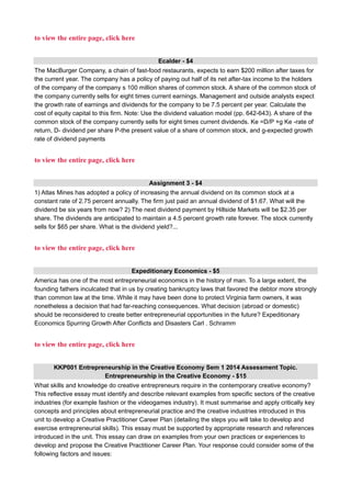 to view the entire page, click here
Ecalder - $4
The MacBurger Company, a chain of fast-food restaurants, expects to earn $200 million after taxes for
the current year. The company has a policy of paying out half of its net after-tax income to the holders
of the company of the company s 100 million shares of common stock. A share of the common stock of
the company currently sells for eight times current earnings. Management and outside analysts expect
the growth rate of earnings and dividends for the company to be 7.5 percent per year. Calculate the
cost of equity capital to this firm. Note: Use the dividend valuation model (pp. 642-643). A share of the
common stock of the company currently sells for eight times current dividends. Ke =D/P +g Ke -rate of
return, D- dividend per share P-the present value of a share of common stock, and g-expected growth
rate of dividend payments
to view the entire page, click here
Assignment 3 - $4
1) Atlas Mines has adopted a policy of increasing the annual dividend on its common stock at a
constant rate of 2.75 percent annually. The firm just paid an annual dividend of $1.67. What will the
dividend be six years from now? 2) The next dividend payment by Hillside Markets will be $2.35 per
share. The dividends are anticipated to maintain a 4.5 percent growth rate forever. The stock currently
sells for $65 per share. What is the dividend yield?...
to view the entire page, click here
Expeditionary Economics - $5
America has one of the most entrepreneurial economics in the history of man. To a large extent, the
founding fathers inculcated that in us by creating bankruptcy laws that favored the debtor more strongly
than common law at the time. While it may have been done to protect Virginia farm owners, it was
nonetheless a decision that had far-reaching consequences. What decision (abroad or domestic)
should be reconsidered to create better entrepreneurial opportunities in the future? Expeditionary
Economics Spurring Growth After Conflicts and Disasters Carl . Schramm
to view the entire page, click here
KKP001 Entrepreneurship in the Creative Economy Sem 1 2014 Assessment Topic.
Entrepreneurship in the Creative Economy - $15
What skills and knowledge do creative entrepreneurs require in the contemporary creative economy?
This reflective essay must identify and describe relevant examples from specific sectors of the creative
industries (for example fashion or the videogames industry). It must summarise and apply critically key
concepts and principles about entrepreneurial practice and the creative industries introduced in this
unit to develop a Creative Practitioner Career Plan (detailing the steps you will take to develop and
exercise entrepreneurial skills). This essay must be supported by appropriate research and references
introduced in the unit. This essay can draw on examples from your own practices or experiences to
develop and propose the Creative Practitioner Career Plan. Your response could consider some of the
following factors and issues:
 