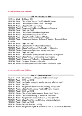 to view the entire page, click here
AED 200 Entire Course - $25
AED 200 Week 1 DQ1 and DQ2
AED 200 Week 1 CheckPoint Teacher Certification Licensure
AED 200 Week 2 CheckPoint Students Social Challenges
AED 200 Week 2 CheckPoint Social Justice
AED 200 Week 2 Assignment Multicultural Education Scenario
AED 200 Week 3 DQ 1 and DQ 2
AED 200 Week 3 CheckPoint School Funding Issues
AED 200 Week 4 CheckPoint Religion in Schools
AED 200 Week 4 CheckPoint Debate Project Outline
AED 200 Week 4 Assignment Students Rights and Teachers Responsibilities
Scenario
AED 200 Week 5 DQ 1 and DQ 2
AED 200 Week 5 CheckPoint Educational Philosophies
AED 200 Week 6 CheckPoint Personal Philosophy of Education
AED 200 Week 6 Assignment claassroom management paper
AED 200 Week 7 DQ 1 and DQ 2
AED 200 Week 7 CheckPoint Key Players in Curriculum Development
AED 200 Week 8 CheckPoint Accommodating ELL Students
AED 200 Week 8 Assignment Technology in Education Project
AED 200 Week 9 Capstone Discussion Question
AED 200 Week 9 Final Project Educational Debate Persuasive Paper
to view the entire page, click here
AED 201 Entire Course - $25
AED 201 Week 1 CheckPoint Teaching as a Professional Career
AED 201 Week 1 DQ 1 and DQ 2
AED 201 Week 2 checkpoint managing a daily teaching schedule part 1
AED 201 Week 2 Exercise
AED 201 Week 2 Assignment Interview with Teaching Professional
AED 201 Week 3 CheckPoint Learning Needs of Diverse Students
AED 201 Week 3 DQ 1 and DQ 2
AED 201 Week 4 CheckPoint Socioeconomic Status, Stud. Achiev.
AED 201 Week 4 CheckPoint History of American Education
AED 201 Week 4 Assignment Characteristics of At-Risk Students
AED 201 Week 5 CheckPoint Govern. Effecting Change in Schools
AED 201 Week 5 DQ 1 and DQ 2
AED 201 Week 6 Exercise Teacher Liability
AED 201 Week 6 Assignment Rights & Responsibilities of Educators & Students
 