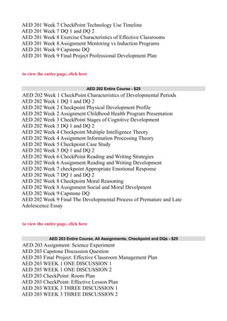AED 201 Week 7 CheckPoint Technology Use Timeline
AED 201 Week 7 DQ 1 and DQ 2
AED 201 Week 8 Exercise Characteristics of Effective Classrooms
AED 201 Week 8 Assignment Mentoring vs Induction Programs
AED 201 Week 9 Capstone DQ
AED 201 Week 9 Final Project Professional Development Plan
to view the entire page, click here
AED 202 Entire Course - $25
AED 202 Week 1 CheckPoint Characteristics of Developmental Periods
AED 202 Week 1 DQ 1 and DQ 2
AED 202 Week 2 Checkpoint Physical Development Profile
AED 202 Week 2 Assignment Childhood Health Program Presentation
AED 202 Week 3 CheckPoint Stages of Cognitive Development
AED 202 Week 3 DQ 1 and DQ 2
AED 202 Week 4 Checkpoint Multiple Intelligence Theory
AED 202 Week 4 Assignment Information Processing Theory
AED 202 Week 5 Checkpoint Case Study
AED 202 Week 5 DQ 1 and DQ 2
AED 202 Week 6 CheckPoint Reading and Writing Strategies
AED 202 Week 6 Assignment Reading and Writing Development
AED 202 Week 7 checkpoint Appropriate Emotional Response
AED 202 Week 7 DQ 1 and DQ 2
AED 202 Week 8 Checkpoint Moral Reasoning
AED 202 Week 8 Assignment Social and Moral Develpment
AED 202 Week 9 Capstone DQ
AED 202 Week 9 Final The Developmental Process of Premature and Late
Adolescence Essay
to view the entire page, click here
AED 203 Entire Course, All Assignments, Checkpoint and DQs - $25
AED 203 Assignment: Science Experiment
AED 203 Capstone Discussion Question
AED 203 Final Project: Effective Classroom Management Plan
AED 203 WEEK 1 ONE DISCUSSION 1
AED 203 WEEK 1 ONE DISCUSSION 2
AED 203 CheckPoint: Room Plan
AED 203 CheckPoint: Effective Lesson Plan
AED 203 WEEK 3 THREE DISCUSSION 1
AED 203 WEEK 3 THREE DISCUSSION 2
 