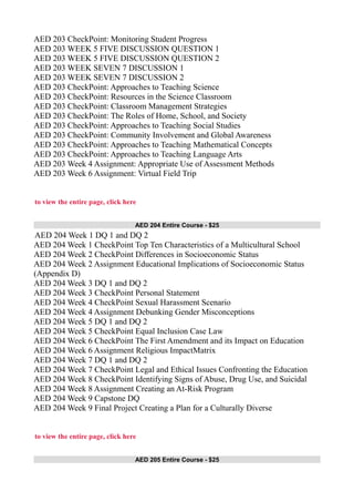 AED 203 CheckPoint: Monitoring Student Progress
AED 203 WEEK 5 FIVE DISCUSSION QUESTION 1
AED 203 WEEK 5 FIVE DISCUSSION QUESTION 2
AED 203 WEEK SEVEN 7 DISCUSSION 1
AED 203 WEEK SEVEN 7 DISCUSSION 2
AED 203 CheckPoint: Approaches to Teaching Science
AED 203 CheckPoint: Resources in the Science Classroom
AED 203 CheckPoint: Classroom Management Strategies
AED 203 CheckPoint: The Roles of Home, School, and Society
AED 203 CheckPoint: Approaches to Teaching Social Studies
AED 203 CheckPoint: Community Involvement and Global Awareness
AED 203 CheckPoint: Approaches to Teaching Mathematical Concepts
AED 203 CheckPoint: Approaches to Teaching Language Arts
AED 203 Week 4 Assignment: Appropriate Use of Assessment Methods
AED 203 Week 6 Assignment: Virtual Field Trip
to view the entire page, click here
AED 204 Entire Course - $25
AED 204 Week 1 DQ 1 and DQ 2
AED 204 Week 1 CheckPoint Top Ten Characteristics of a Multicultural School
AED 204 Week 2 CheckPoint Differences in Socioeconomic Status
AED 204 Week 2 Assignment Educational Implications of Socioeconomic Status
(Appendix D)
AED 204 Week 3 DQ 1 and DQ 2
AED 204 Week 3 CheckPoint Personal Statement
AED 204 Week 4 CheckPoint Sexual Harassment Scenario
AED 204 Week 4 Assignment Debunking Gender Misconceptions
AED 204 Week 5 DQ 1 and DQ 2
AED 204 Week 5 CheckPoint Equal Inclusion Case Law
AED 204 Week 6 CheckPoint The First Amendment and its Impact on Education
AED 204 Week 6 Assignment Religious ImpactMatrix
AED 204 Week 7 DQ 1 and DQ 2
AED 204 Week 7 CheckPoint Legal and Ethical Issues Confronting the Education
AED 204 Week 8 CheckPoint Identifying Signs of Abuse, Drug Use, and Suicidal
AED 204 Week 8 Assignment Creating an At-Risk Program
AED 204 Week 9 Capstone DQ
AED 204 Week 9 Final Project Creating a Plan for a Culturally Diverse
to view the entire page, click here
AED 205 Entire Course - $25
 