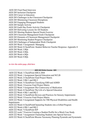 AED 205 Final Panel Interview
AED 205 Inclusion Checkpoint
AED 205 Career in Education
AED 205 Challenges in the Classroom Checkpoint
AED 205 Minimizing Classroom Disruptions
AED 205 Engaging Disengaged Students
AED 205 Sample Activity
AED 205 Earth Day Poster Activity Checkpoint
AED 205 Delivering Lessons for All Students
AED 205 Meeting Students Special Needs Exercise
AED 205 Classroom Management Goals Checkpoint
AED 205 Elements of Classroom Management Checkpoint
AED 205 Monitoring Student Progress Checkpoint
AED 205 Challenges of Independent Work Checkpoint
AED 205 Week 5 Assignment: Managing
AED 205 Week 8 CheckPoint: Student Behavior-Teacher Response- Appendix E
AED 205 Week 2 DQs
AED 205 Week 4 DQs
AED 205 Week 6 DQs
AED 205 Week 8 DQs
to view the entire page, click here
AED 222 Entire Course - $25
AED 222 Week 1 CheckPoint IDEA 2004
AED 222 Week 1 Assignment Special Education and NCLB
AED 222 Week 2 CheckPoint Final Project Matrix
AED 222 Week 2 DQ 1 and DQ 2
AED 222 Week 3 CheckPoint Classifying EBD and ADHD
AED 222 Week 3 Exercise Final Project Matrix
AED 222 Week 3 Assignment The Controversy of Medication
AED 222 Week 4 CheckPoint The Life of a Special Education
AED 222 Week 4 DQ 1 and DQ 2
AED 222 Week 5 CheckPoint Devices and Practices for Sensory Impairments
AED 222 Week 5 Exercise Final Project Matrix
AED 222 Week 5 Assignment Supports for TBI Physical Disabilities and Health
Impairments
AED 222 Week 6 CheckPointChanneling Students into a Gifted Program
AED 222 Week 6 DQ 1 and DQ 2
AED 222 Week 7 CheckPoint IEP
AED 222 week 7 Exercise Creating a Student Profile for a Mock Case Study
AED 222 Week 7 Assignment Channeling Students into Special Services
AED 222 Week 8 CheckPoint Blooms Taxonomy Planning Pyramids and Systematic
 
