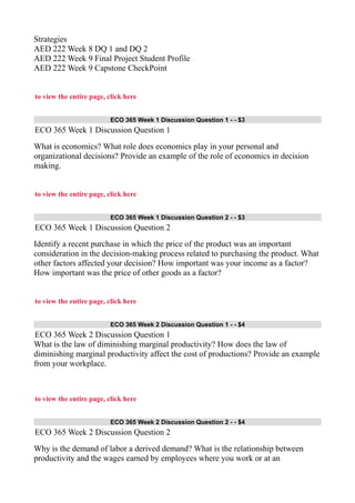 Strategies
AED 222 Week 8 DQ 1 and DQ 2
AED 222 Week 9 Final Project Student Profile
AED 222 Week 9 Capstone CheckPoint
to view the entire page, click here
ECO 365 Week 1 Discussion Question 1 - - $3
ECO 365 Week 1 Discussion Question 1
What is economics? What role does economics play in your personal and
organizational decisions? Provide an example of the role of economics in decision
making.
to view the entire page, click here
ECO 365 Week 1 Discussion Question 2 - - $3
ECO 365 Week 1 Discussion Question 2
Identify a recent purchase in which the price of the product was an important
consideration in the decision-making process related to purchasing the product. What
other factors affected your decision? How important was your income as a factor?
How important was the price of other goods as a factor?
to view the entire page, click here
ECO 365 Week 2 Discussion Question 1 - - $4
ECO 365 Week 2 Discussion Question 1
What is the law of diminishing marginal productivity? How does the law of
diminishing marginal productivity affect the cost of productions? Provide an example
from your workplace.
to view the entire page, click here
ECO 365 Week 2 Discussion Question 2 - - $4
ECO 365 Week 2 Discussion Question 2
Why is the demand of labor a derived demand? What is the relationship between
productivity and the wages earned by employees where you work or at an
 