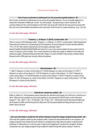 Economics homework help
One of your customers is delinquent on his accounts payable balance - $3
One of your customers is delinquent on his accounts payable balance. You ve mutually agreed to a
repayment schedule of $500 per month. You will charge 1.40 percent per month interest on the
overdue balance.If the current balance is $13,000, how long will it take for the account to be paid off?
(Do not round intermediate calculations and round your final answer to 2 decimal places. (e.g., 32.16))
to view the entire page, click here
Timpano, J., & Bacon, F. (2012). Is beta dead - $4
Write a review of the following article. Timpano, J., & Bacon, F. (2012). Is beta dead?. Allied Academies
International Conference: Proceedings Of The Academy Of Accounting & Financial Studies (AAFS),
17(1), 31-35. http://search.ebscohost.com.lib.kaplan.edu/login.aspx?
direct=true&db=bth&AN=82207029& site=eds-live In your own words explain the key points that the
author is trying to communicate. Your review should be at least two pages in addition to the title and
reference pages. Additional Requirements Min Pages: 2 Level of Detail: Only answer needed Other
Requirements: APA style and include references please
to view the entire page, click here
Discrimination - $5
1 1064 F Hispanic or Latino of Any Race 0 2 1190 M Hispanic or Latino of Any Race 4 3 1057 F
Hispanic or Latino of Any Race 2 4 1327 M Hispanic or Latino of Any Race 1 5 1234 F Hispanic or
Latino of Any Race 1 6 1248 M Hispanic or Latino of Any Race 0 7 2075 F Hispanic or Latino of Any
Race 1 8 1227 M Hispanic or Latino of Any Race 5 9 2140 F Hispanic or Latino of Any Race 1 10 1380
M Hispanic or Latino of Any Race 5...
to view the entire page, click here
Chef Ernie s Sushi-on-a-Stick - $3
Refer to Table 4-5. The equations above describe the demand and supply for Chef Ernie s Sushi-on-a-
Stick. What are the equilibrium price and quantity (in thousands) for Chef Ernie's sushi? Demand
Supply P = 80 - QD P = 50 + 1/2 QS QD = 80 - P QS = 2P - 100 A) $40 and 50 thousand B) $60 and
20 thousand C) $80 and 80 thousand D) $50 and 100 thousand Additional Requirements Level of
Detail: Show all work
to view the entire page, click here
Can you formulate a model for the airline industry using the integer programming model - $4
That was the question asked by the professor after I wrote the reply listed below to her question. An
integer programming model would be utilized in scheduling for high demand space in government
buildings or classrooms or it can be used in high level budgeting for construction projects. Airlines
companies can use integer programming models for determining their plane routing in order to
 