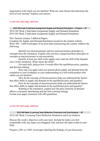 organization with which you are familiar? What are some factors that determine the
level of your income? Explain your answer.
to view the entire page, click here
ECO 365 week 2 Individual Assignment Supply and Demand Simulation - 3 Papers - - $7
ECO 365 Week 2 Individual Assignment Supply and Demand Simulation
ECO 365 Week 2 Individual Assignment Supply and Demand Simulation
This Tutorial contains 3 different Papers
Complete the Supply and Demand Simulation located on the student website.
Write 700 - 1,050-word paper of no more than summarizing the content. Address the
following:
Identify two microeconomics and two macroeconomics principles or
concepts from the simulation. Explain why you have categorized these principles or
concepts as macroeconomic or microeconomic.
Identify at least one shift of the supply curve and one shift of the demand
curve in the simulation. What causes the shifts?
For each shift, analyze how it would affect the equilibrium price, quantity,
and decision making.
How may you apply what you learned about supply and demand from the
simulation to your workplace or your understanding of a real-world product with
which you are familiar?
How do the concepts of microeconomics help you understand the factors
that affect shifts in supply and demand on the equilibrium price and quantity?
How do the concepts of macroeconomics help you understand the factors
that affect shifts in supply and demand on the equilibrium price and quantity?
Relating to the simulation, explain how the price elasticity of demand
affects a consumer’spurchasing and the firm’s pricing strategy.
Format your paper consistent with APA guidelines.
to view the entire page, click here
ECO 365 Week 2 Learning Team Reflection Production and Cost Analysis - - $7
ECO 365 Week 2 Learning Team Reflection Production and Cost Analysis
Discuss this week’s objectives with your team. Include the topics you feel
comfortable with, any topics you struggled with, and how the topics relate to your
field.
Prepare a 350- to 1,050- word paper detailing the findings of your discussion.
 