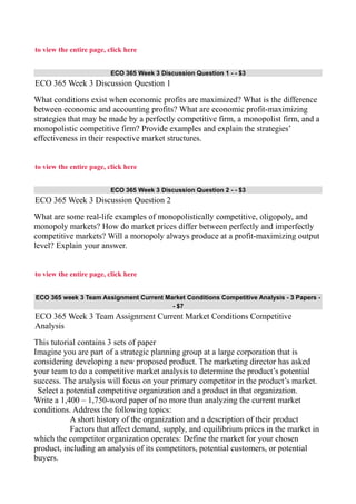 to view the entire page, click here
ECO 365 Week 3 Discussion Question 1 - - $3
ECO 365 Week 3 Discussion Question 1
What conditions exist when economic profits are maximized? What is the difference
between economic and accounting profits? What are economic profit-maximizing
strategies that may be made by a perfectly competitive firm, a monopolist firm, and a
monopolistic competitive firm? Provide examples and explain the strategies’
effectiveness in their respective market structures.
to view the entire page, click here
ECO 365 Week 3 Discussion Question 2 - - $3
ECO 365 Week 3 Discussion Question 2
What are some real-life examples of monopolistically competitive, oligopoly, and
monopoly markets? How do market prices differ between perfectly and imperfectly
competitive markets? Will a monopoly always produce at a profit-maximizing output
level? Explain your answer.
to view the entire page, click here
ECO 365 week 3 Team Assignment Current Market Conditions Competitive Analysis - 3 Papers -
- $7
ECO 365 Week 3 Team Assignment Current Market Conditions Competitive
Analysis
This tutorial contains 3 sets of paper
Imagine you are part of a strategic planning group at a large corporation that is
considering developing a new proposed product. The marketing director has asked
your team to do a competitive market analysis to determine the product’s potential
success. The analysis will focus on your primary competitor in the product’s market.
Select a potential competitive organization and a product in that organization.
Write a 1,400 – 1,750-word paper of no more than analyzing the current market
conditions. Address the following topics:
A short history of the organization and a description of their product
Factors that affect demand, supply, and equilibrium prices in the market in
which the competitor organization operates: Define the market for your chosen
product, including an analysis of its competitors, potential customers, or potential
buyers.
 