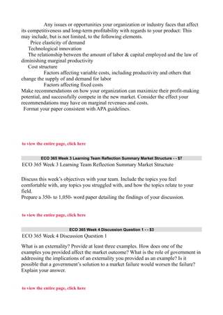 Any issues or opportunities your organization or industry faces that affect
its competitiveness and long-term profitability with regards to your product: This
may include, but is not limited, to the following elements.
Price elasticity of demand
Technological innovation
The relationship between the amount of labor & capital employed and the law of
diminishing marginal productivity
Cost structure
Factors affecting variable costs, including productivity and others that
change the supply of and demand for labor
Factors affecting fixed costs
Make recommendations on how your organization can maximize their profit-making
potential, and successfully compete in the new market. Consider the effect your
recommendations may have on marginal revenues and costs.
Format your paper consistent with APA guidelines.
to view the entire page, click here
ECO 365 Week 3 Learning Team Reflection Summary Market Structure - - $7
ECO 365 Week 3 Learning Team Reflection Summary Market Structure
Discuss this week’s objectives with your team. Include the topics you feel
comfortable with, any topics you struggled with, and how the topics relate to your
field.
Prepare a 350- to 1,050- word paper detailing the findings of your discussion.
to view the entire page, click here
ECO 365 Week 4 Discussion Question 1 - - $3
ECO 365 Week 4 Discussion Question 1
What is an externality? Provide at least three examples. How does one of the
examples you provided affect the market outcome? What is the role of government in
addressing the implications of an externality you provided as an example? Is it
possible that a government’s solution to a market failure would worsen the failure?
Explain your answer.
to view the entire page, click here
 