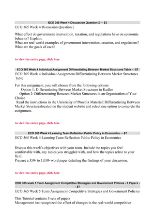 ECO 365 Week 4 Discussion Question 2 - - $3
ECO 365 Week 4 Discussion Question 2
What effect do government intervention, taxation, and regulations have on economic
behavior? Explain.
What are real-world examples of government intervention, taxation, and regulations?
What are the goals of each?
to view the entire page, click here
ECO 365 Week 4 Individual Assignment Differentiating Between Market Structures Table - - $7
ECO 365 Week 4 Individual Assignment Differentiating Between Market Structures
Table
For this assignment, you will choose from the following options:
Option 1: Differentiating Between Market Structures in Kudler
Option 2: Differentiating Between Market Structures in an Organization of Your
Choice
Read the instructions in the University of Phoenix Material: Differentiating Between
Market Structureslocated on the student website and select one option to complete the
assignment.
to view the entire page, click here
ECO 365 Week 4 Learning Team Reflection Public Policy in Economics - - $7
ECO 365 Week 4 Learning Team Reflection Public Policy in Economics
Discuss this week’s objectives with your team. Include the topics you feel
comfortable with, any topics you struggled with, and how the topics relate to your
field.
Prepare a 350- to 1,050- word paper detailing the findings of your discussion.
to view the entire page, click here
ECO 365 week 5 Team Assignment Competitive Strategies and Government Policies - 3 Papers -
- $7
ECO 365 Week 5 Team Assignment Competitive Strategies and Government Policies
This Tutorial contains 3 sets of papers
Management has recognized the effect of changes in the real-world competitive
 